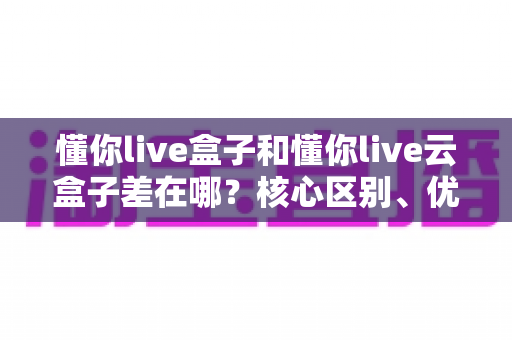 懂你live盒子和懂你live云盒子差在哪？核心区别、优缺点对比与选购指南全解析