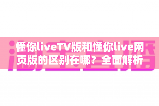 懂你liveTV版和懂你live网页版的区别在哪？全面解析两大版本差异，帮你选出最适合的观看方式