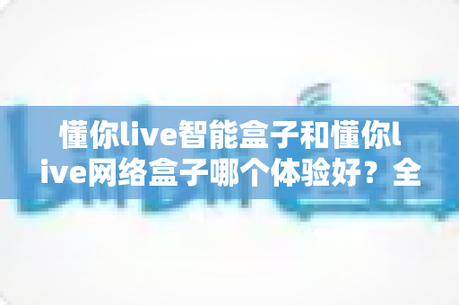 懂你live智能盒子和懂你live网络盒子哪个体验好？全方位对比评测助你选出理想的家庭影音搭档