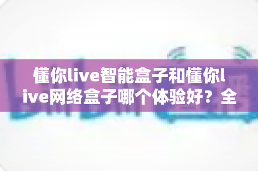 懂你live智能盒子和懂你live网络盒子哪个体验好？全方位对比评测助你选出理想的家庭影音搭档