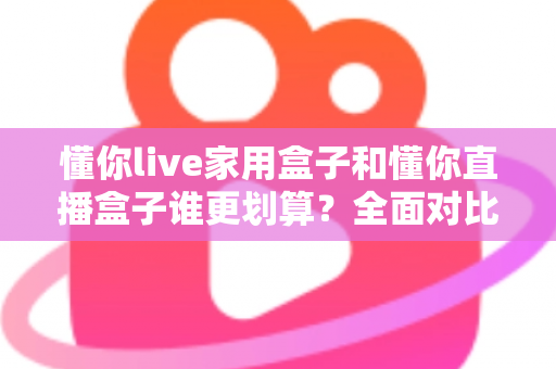 懂你live家用盒子和懂你直播盒子谁更划算?全面对比助你精准选购不踩坑 懂你live家用盒子和懂你直播盒子谁更划算?全面对比助你精准选购不踩坑