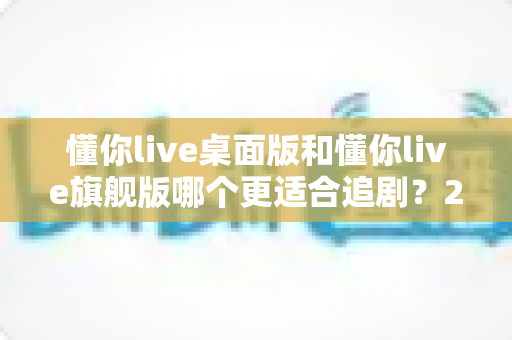 懂你live桌面版和懂你live旗舰版哪个更适合追剧?2025最全对比选购指南 懂你live桌面版和懂你live旗舰版哪个更适合追剧?2025最全对比选购指南