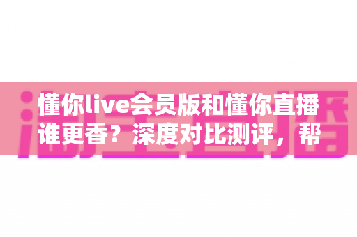 懂你live会员版和懂你直播谁更香？深度对比测评，帮你找到最适合自己的观看方案
