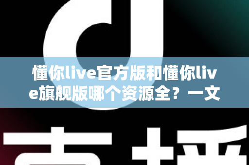 懂你live官方版和懂你live旗舰版哪个资源全？一文读懂两大版本差异与选择指南
