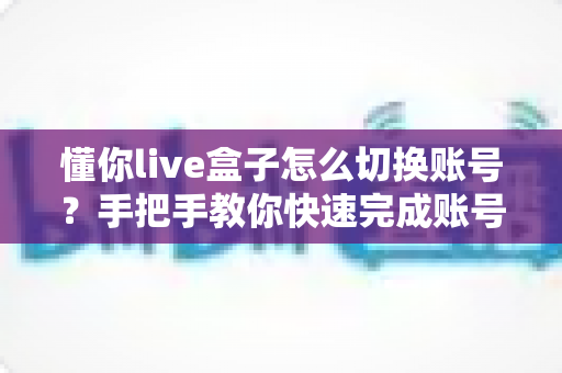 懂你live盒子怎么切换账号?手把手教你快速完成账号更换操作指南 懂你live盒子怎么切换账号?手把手教你快速完成账号更换操作指南