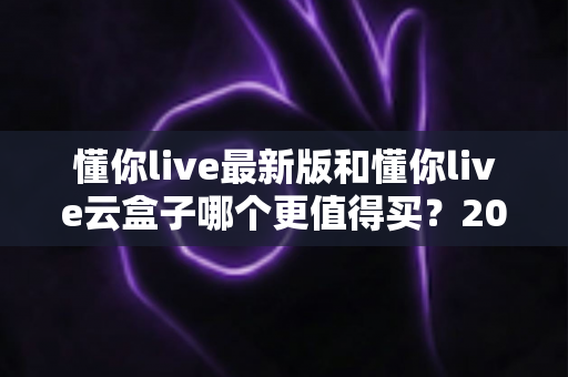 懂你live最新版和懂你live云盒子哪个更值得买?2025年最全选购对比指南 懂你live最新版和懂你live云盒子哪个更值得买?2025年最全选购对比指南