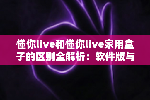 懂你live和懂你live家用盒子的区别全解析：软件版与硬件版到底怎么选？一篇讲透