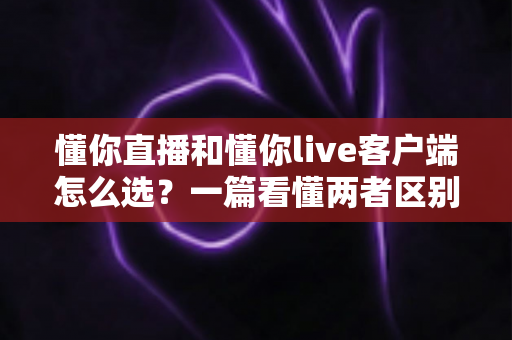 懂你直播和懂你live客户端怎么选？一篇看懂两者区别，找到最适合你的观看方式