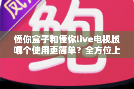 懂你盒子和懂你live电视版哪个使用更简单？全方位上手体验深度对比，帮你一眼选对不踩坑