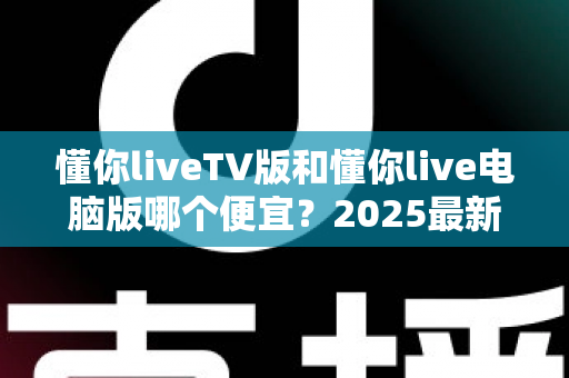 懂你liveTV版和懂你live电脑版哪个便宜？2025最新价格对比与超实用选购全攻略