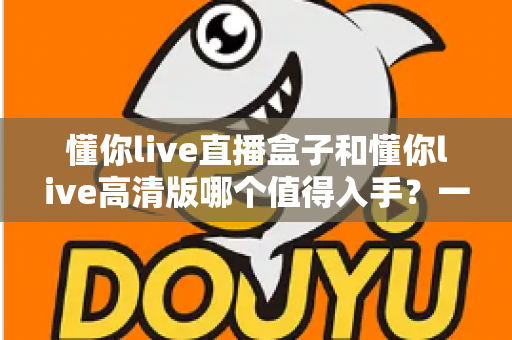 懂你live直播盒子和懂你live高清版哪个值得入手?一篇文章帮你彻底搞懂选购难题 懂你live直播盒子和懂你live高清版哪个值得入手?一篇文章帮你彻底搞懂选购难题
