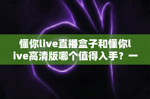 懂你live直播盒子和懂你live高清版哪个值得入手?一篇文章帮你彻底搞懂选购难题 懂你live直播盒子和懂你live高清版哪个值得入手?一篇文章帮你彻底搞懂选购难题