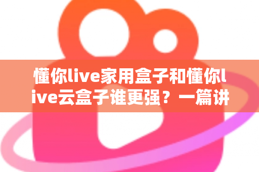 懂你live家用盒子和懂你live云盒子谁更强？一篇讲透选购门道的深度对比指南