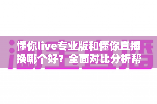 懂你live专业版和懂你直播换哪个好?全面对比分析帮你选对版本不踩坑 懂你live专业版和懂你直播换哪个好?全面对比分析帮你选对版本不踩坑