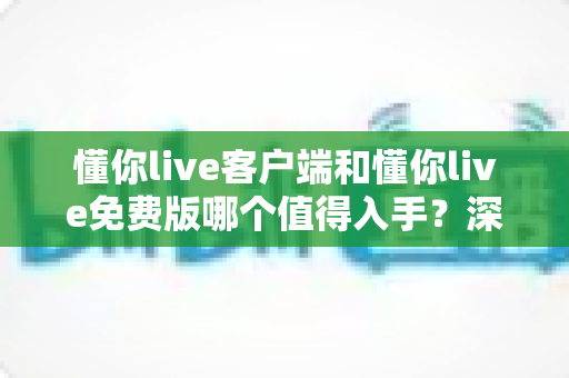 懂你live客户端和懂你live免费版哪个值得入手？深度对比解析助你明智选择