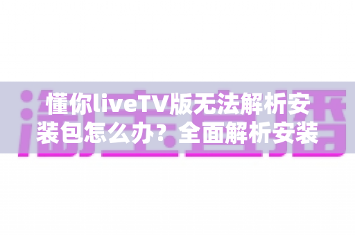 懂你liveTV版无法解析安装包怎么办？全面解析安装失败原因与高效解决方法指南