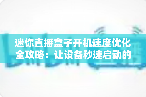 迷你直播盒子开机速度优化全攻略：让设备秒速启动的实用技巧与深度解析