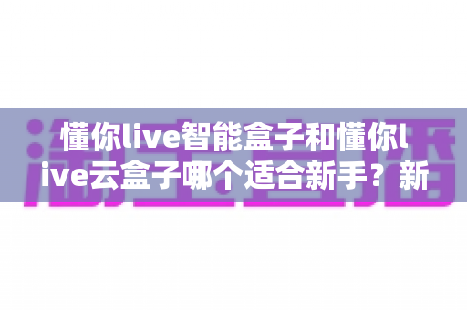 懂你live智能盒子和懂你live云盒子哪个适合新手？新手选购终极指南