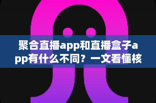 聚合直播app和直播盒子app有什么不同？一文看懂核心差异、优缺点与避坑选择指南