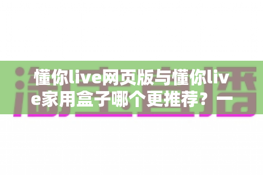懂你live网页版与懂你live家用盒子哪个更推荐？一份看得懂、用得上的全方位对比指南