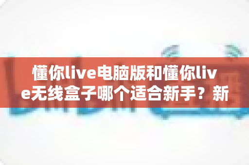 懂你live电脑版和懂你live无线盒子哪个适合新手？新手主播一站式选购对比指南