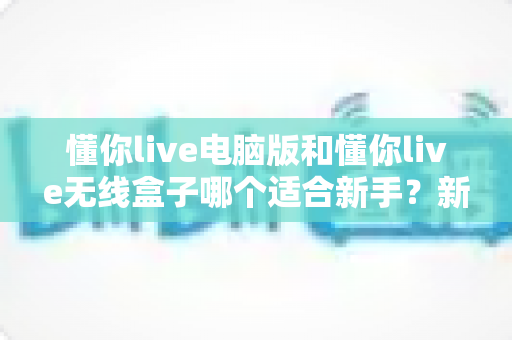 懂你live电脑版和懂你live无线盒子哪个适合新手？新手主播一站式选购对比指南