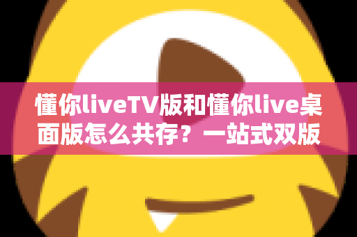 懂你liveTV版和懂你live桌面版怎么共存?一站式双版本安装与使用全攻略 懂你liveTV版和懂你live桌面版怎么共存?一站式双版本安装与使用全攻略