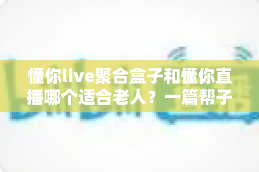 懂你live聚合盒子和懂你直播哪个适合老人?一篇帮子女做决定的深度对比指南 懂你live聚合盒子和懂你直播哪个适合老人?一篇帮子女做决定的深度对比指南