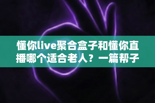 懂你live聚合盒子和懂你直播哪个适合老人？一篇帮子女做决定的深度对比指南