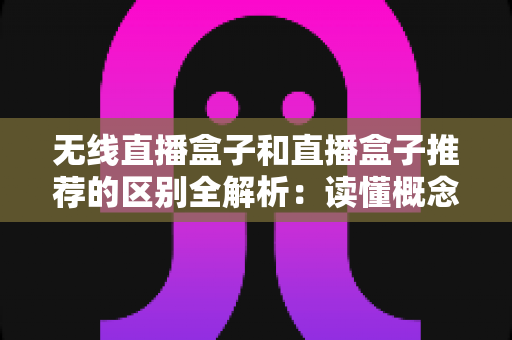 无线直播盒子和直播盒子推荐的区别全解析：读懂概念，才能选对设备不踩坑
