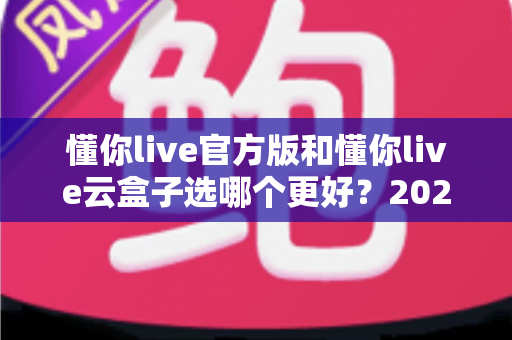 懂你live官方版和懂你live云盒子选哪个更好？2025年最全对比选购指南