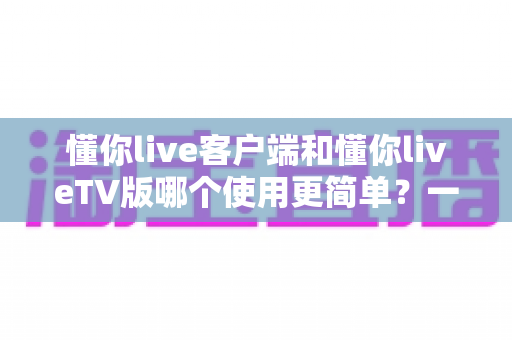 懂你live客户端和懂你liveTV版哪个使用更简单?一站式深度对比指南帮你快速上手 懂你live客户端和懂你liveTV版哪个使用更简单?一站式深度对比指南帮你快速上手