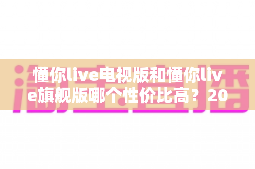 懂你live电视版和懂你live旗舰版哪个性价比高?2025年家庭观影选购深度对比指南 懂你live电视版和懂你live旗舰版哪个性价比高?2025年家庭观影选购深度对比指南