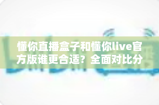 懂你直播盒子和懂你live官方版谁更合适？全面对比分析助你做出明智选择