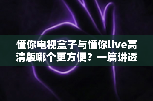 懂你电视盒子与懂你live高清版哪个更方便？一篇讲透安装、操作与体验的全维度对比指南