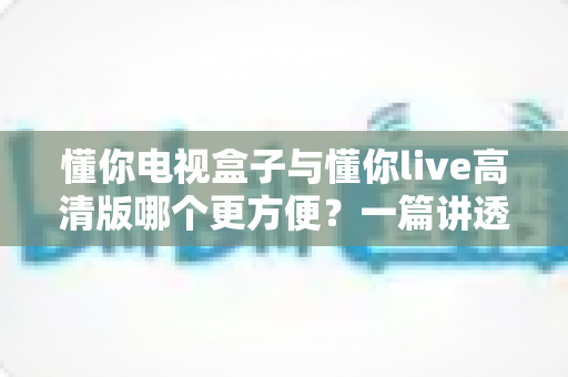 懂你电视盒子与懂你live高清版哪个更方便？一篇讲透安装、操作与体验的全维度对比指南