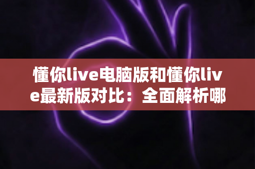 懂你live电脑版和懂你live最新版对比:全面解析哪个版本更值得你选择? 懂你live电脑版和懂你live最新版对比:全面解析哪个版本更值得你选择?