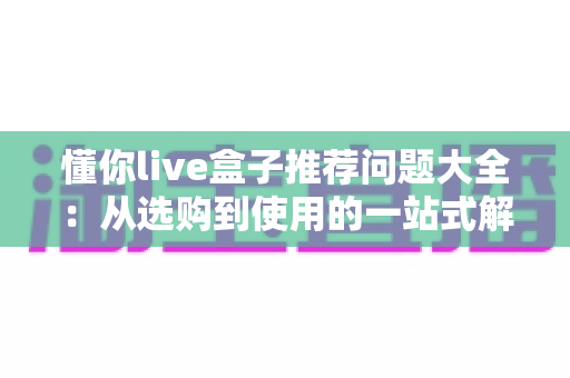 懂你live盒子推荐问题大全:从选购到使用的一站式解答指南 懂你live盒子推荐问题大全:从选购到使用的一站式解答指南