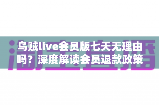 乌贼live会员版七天无理由吗?深度解读会员退款政策与消费维权全攻略 乌贼live会员版七天无理由吗?深度解读会员退款政策与消费维权全攻略