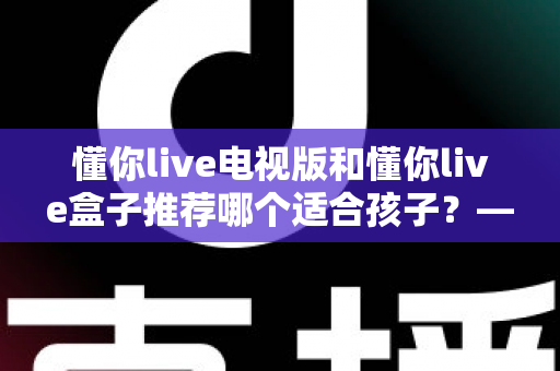 懂你live电视版和懂你live盒子推荐哪个适合孩子？——写给家长的选购与使用全指南