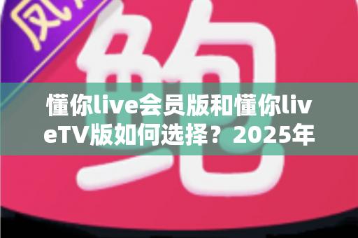 懂你live会员版和懂你liveTV版如何选择？2025年最全对比指南，帮你找到最适合自己的版本