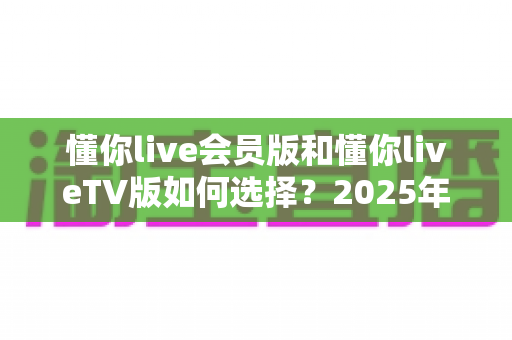 懂你live会员版和懂你liveTV版如何选择？2025年最全对比指南，帮你找到最适合自己的版本