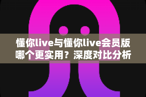 懂你live与懂你live会员版哪个更实用？深度对比分析与选购全指南