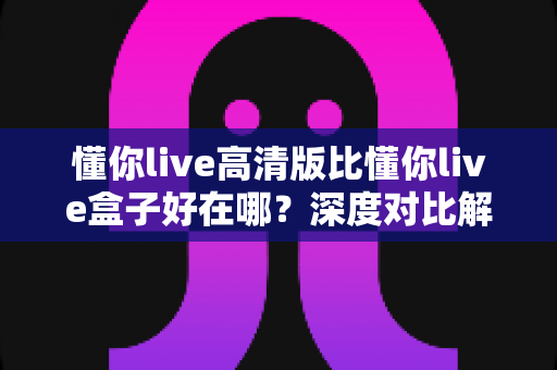 懂你live高清版比懂你live盒子好在哪？深度对比解析，帮你找到更优观看方案