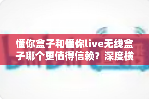 懂你盒子和懂你live无线盒子哪个更值得信赖?深度横评解析,帮你选对不踩坑 懂你盒子和懂你live无线盒子哪个更值得信赖?深度横评解析,帮你选对不踩坑