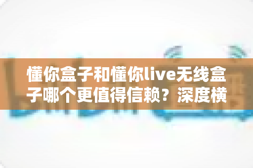 懂你盒子和懂你live无线盒子哪个更值得信赖?深度横评解析,帮你选对不踩坑 懂你盒子和懂你live无线盒子哪个更值得信赖?深度横评解析,帮你选对不踩坑