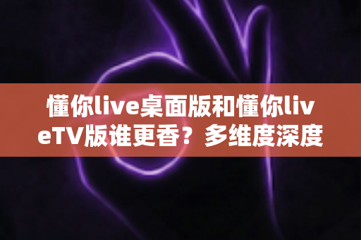 懂你live桌面版和懂你liveTV版谁更香？多维度深度对比助你选出最适合的版本