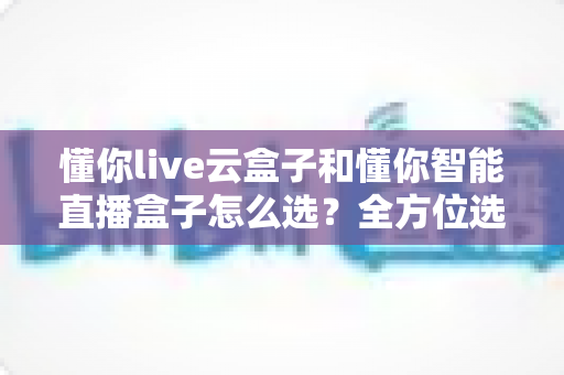 懂你live云盒子和懂你智能直播盒子怎么选？全方位选购指南帮你轻松做决定