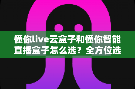 懂你live云盒子和懂你智能直播盒子怎么选？全方位选购指南帮你轻松做决定