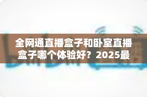 全网通直播盒子和卧室直播盒子哪个体验好?2025最新选购攻略,看完再买不踩坑 全网通直播盒子和卧室直播盒子哪个体验好?2025最新选购攻略,看完再买不踩坑